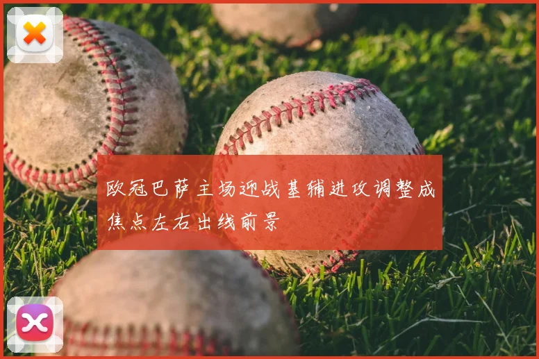 欧冠巴萨主场迎战基辅进攻调整成焦点左右出线前景