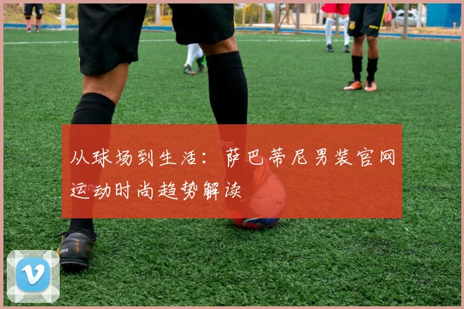 从球场到生活：萨巴蒂尼男装官网运动时尚趋势解读