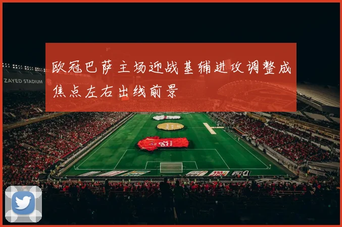 欧冠巴萨主场迎战基辅进攻调整成焦点左右出线前景